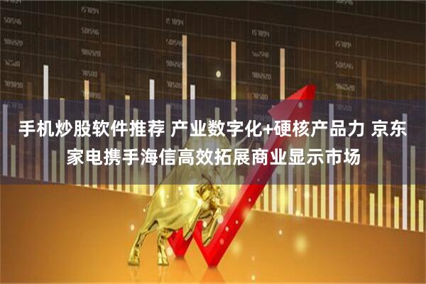 手机炒股软件推荐 产业数字化+硬核产品力 京东家电携手海信高效拓展商业显示市场