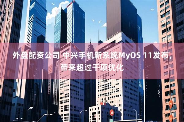外盘配资公司 中兴手机新系统MyOS 11发布，带来超过千项优化