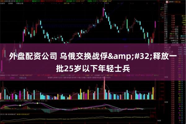 外盘配资公司 乌俄交换战俘&#32;释放一批25岁以下年轻士兵