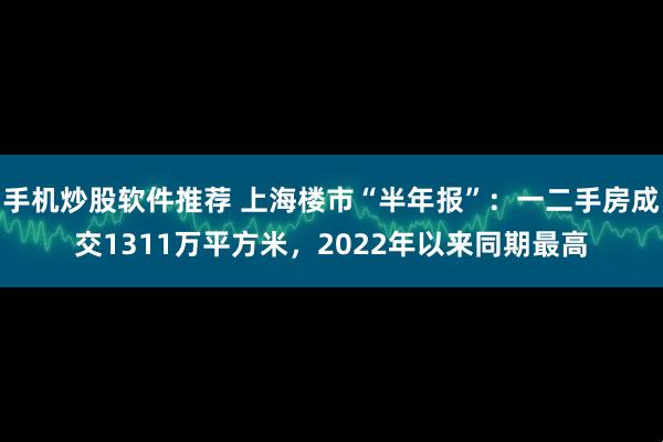 手机炒股软件推荐 上海楼市“半年报”：一二手房成交1311万平方米，2022年以来同期最高
