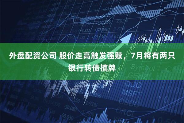 外盘配资公司 股价走高触发强赎，7月将有两只银行转债摘牌