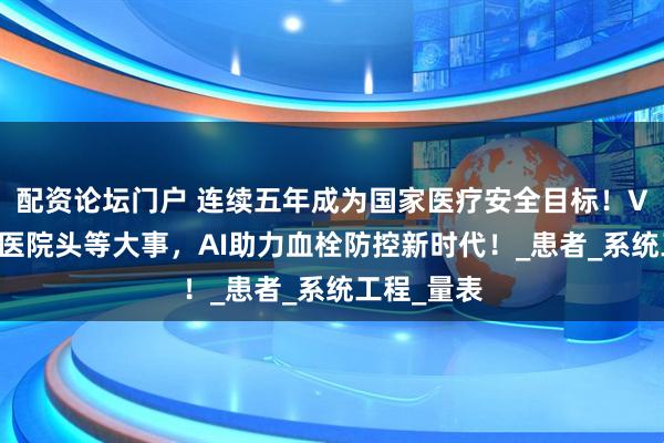 配资论坛门户 连续五年成为国家医疗安全目标！VTE防治成医院头等大事，AI助力血栓防控新时代！_患者_系统工程_量表