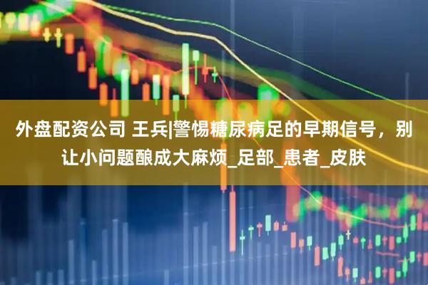 外盘配资公司 王兵|警惕糖尿病足的早期信号，别让小问题酿成大麻烦_足部_患者_皮肤