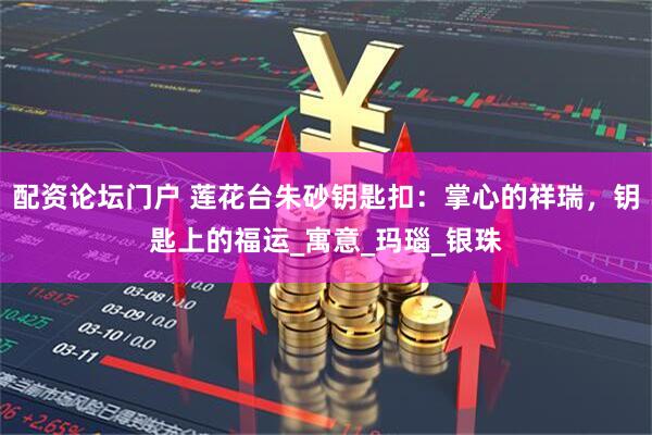 配资论坛门户 莲花台朱砂钥匙扣：掌心的祥瑞，钥匙上的福运_寓意_玛瑙_银珠