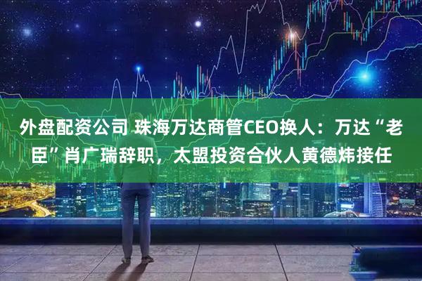 外盘配资公司 珠海万达商管CEO换人：万达“老臣”肖广瑞辞职，太盟投资合伙人黄德炜接任