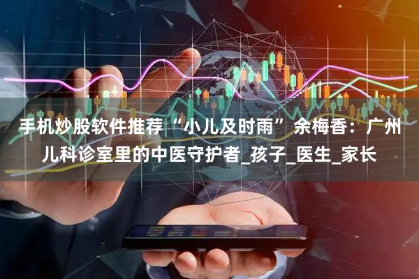 手机炒股软件推荐 “小儿及时雨” 余梅香：广州儿科诊室里的中医守护者_孩子_医生_家长