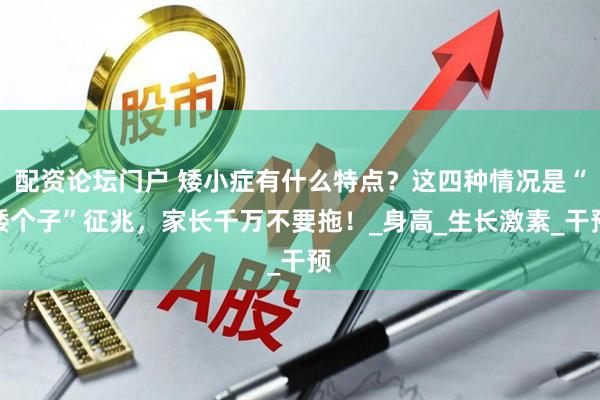 配资论坛门户 矮小症有什么特点？这四种情况是“矮个子”征兆，家长千万不要拖！_身高_生长激素_干预