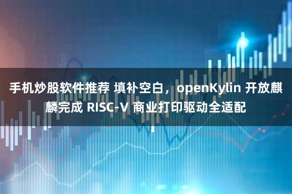 手机炒股软件推荐 填补空白，openKylin 开放麒麟完成 RISC-V 商业打印驱动全适配