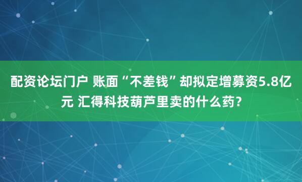 配资论坛门户 账面“不差钱”却拟定增募资5.8亿元 汇得科技葫芦里卖的什么药？