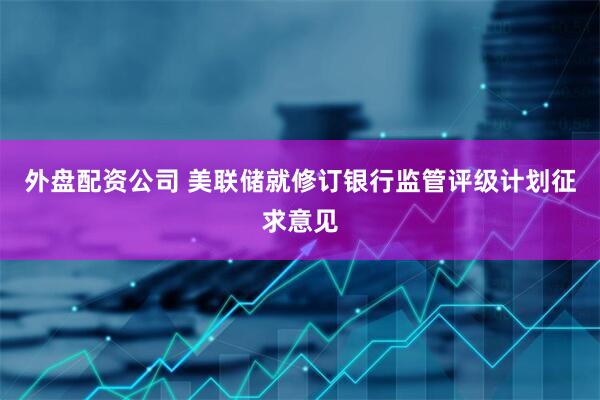 外盘配资公司 美联储就修订银行监管评级计划征求意见