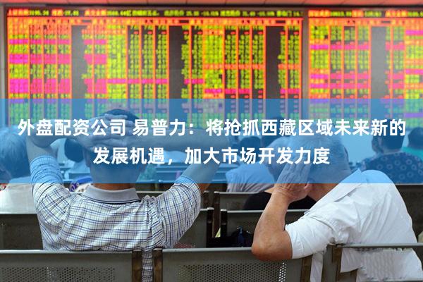 外盘配资公司 易普力：将抢抓西藏区域未来新的发展机遇，加大市场开发力度