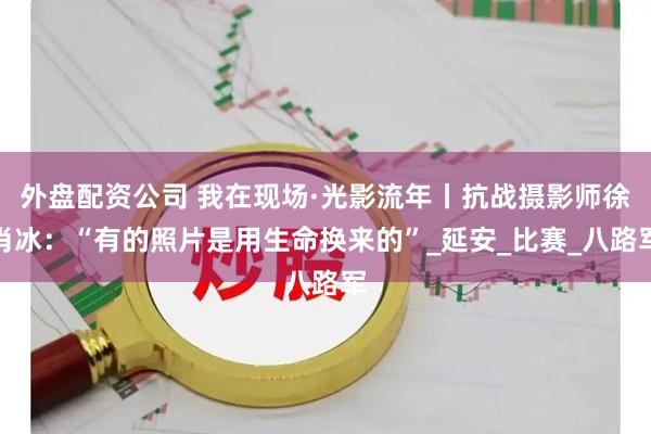 外盘配资公司 我在现场·光影流年丨抗战摄影师徐肖冰：“有的照片是用生命换来的”_延安_比赛_八路军