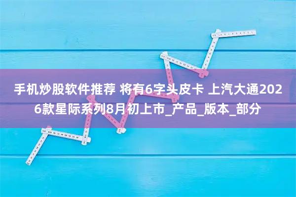 手机炒股软件推荐 将有6字头皮卡 上汽大通2026款星际系列8月初上市_产品_版本_部分