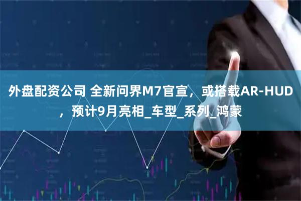 外盘配资公司 全新问界M7官宣，或搭载AR-HUD，预计9月亮相_车型_系列_鸿蒙