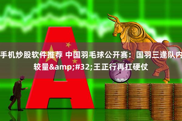 手机炒股软件推荐 中国羽毛球公开赛：国羽三逢队内较量&#32;王正行再扛硬仗