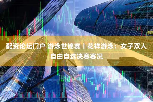配资论坛门户 游泳世锦赛丨花样游泳：女子双人自由自选决赛赛况