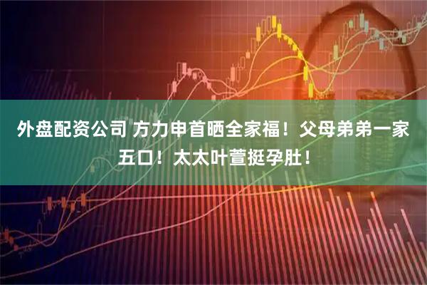 外盘配资公司 方力申首晒全家福！父母弟弟一家五口！太太叶萱挺孕肚！