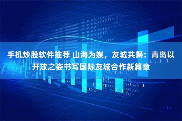 手机炒股软件推荐 山海为媒，友城共舞：青岛以开放之姿书写国际友城合作新篇章