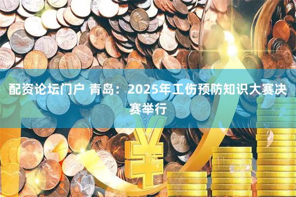配资论坛门户 青岛：2025年工伤预防知识大赛决赛举行