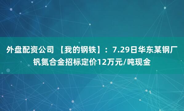 外盘配资公司 【我的钢铁】：7.29日华东某钢厂钒氮合金招标定价12万元/吨现金