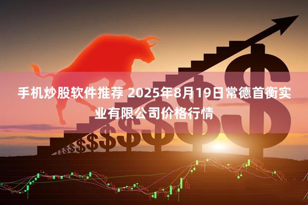手机炒股软件推荐 2025年8月19日常德首衡实业有限公司价格行情