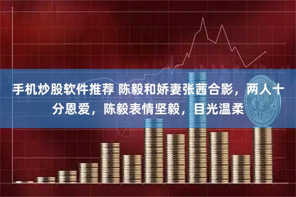 手机炒股软件推荐 陈毅和娇妻张茜合影，两人十分恩爱，陈毅表情坚毅，目光温柔