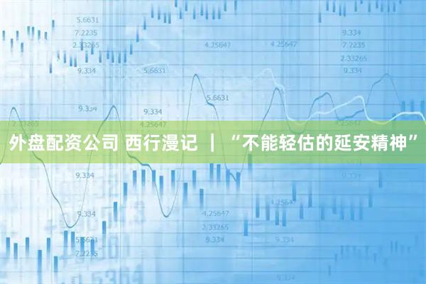 外盘配资公司 西行漫记 ｜ “不能轻估的延安精神”