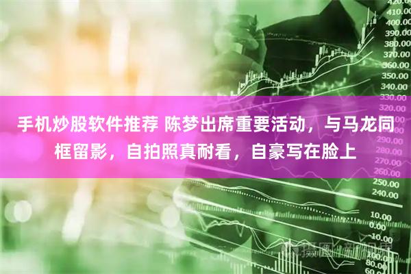 手机炒股软件推荐 陈梦出席重要活动，与马龙同框留影，自拍照真耐看，自豪写在脸上