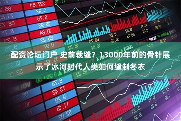 配资论坛门户 史前裁缝？13000年前的骨针展示了冰河时代人类如何缝制冬衣