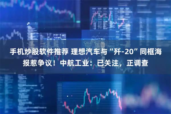 手机炒股软件推荐 理想汽车与“歼-20”同框海报惹争议！中航工业：已关注，正调查