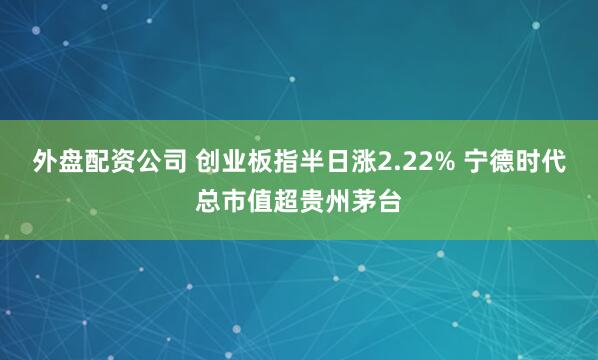 外盘配资公司 创业板指半日涨2.22% 宁德时代总市值超贵州茅台