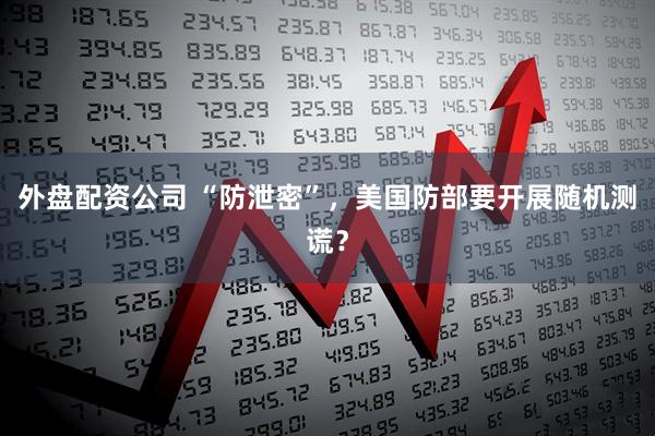 外盘配资公司 “防泄密”，美国防部要开展随机测谎？