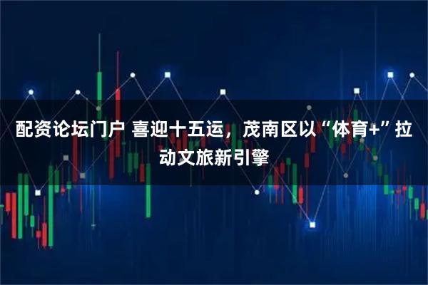 配资论坛门户 喜迎十五运，茂南区以“体育+”拉动文旅新引擎