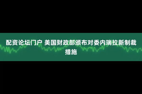 配资论坛门户 美国财政部颁布对委内瑞拉新制裁措施