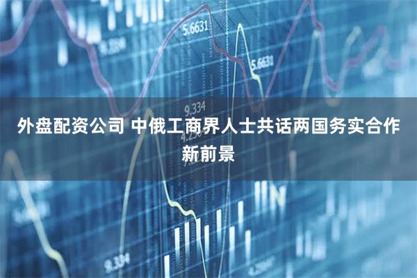 外盘配资公司 中俄工商界人士共话两国务实合作新前景