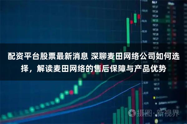 配资平台股票最新消息 深聊麦田网络公司如何选择，解读麦田网络的售后保障与产品优势