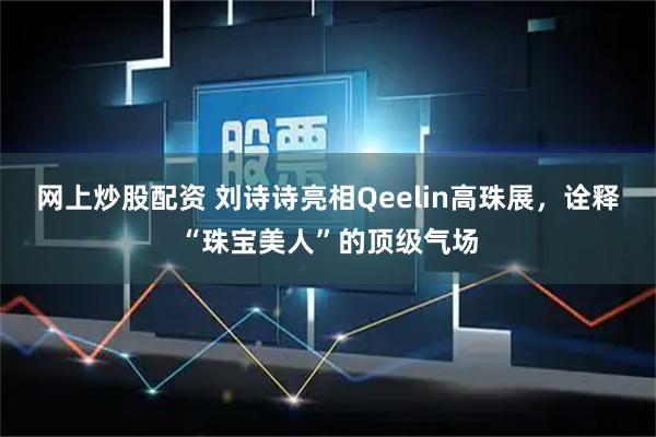 网上炒股配资 刘诗诗亮相Qeelin高珠展，诠释“珠宝美人”的顶级气场