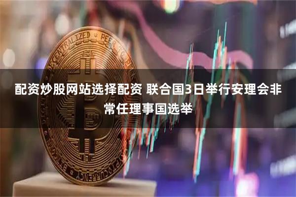 配资炒股网站选择配资 联合国3日举行安理会非常任理事国选举