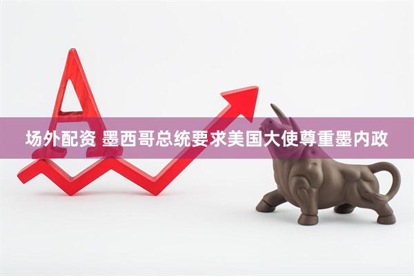 场外配资 墨西哥总统要求美国大使尊重墨内政