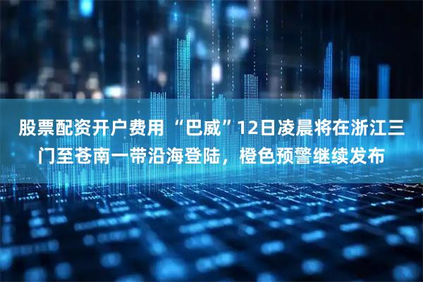 股票配资开户费用 “巴威”12日凌晨将在浙江三门至苍南一带沿海登陆，橙色预警继续发布