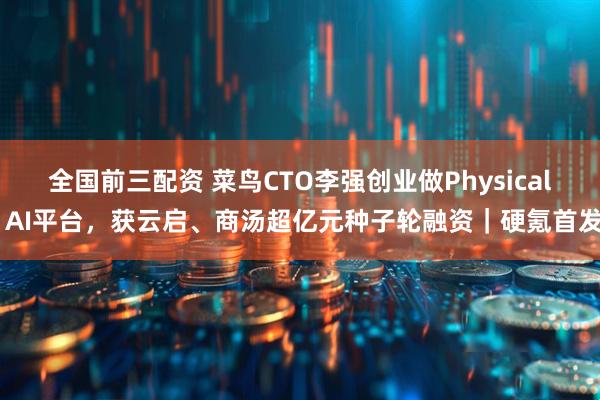全国前三配资 菜鸟CTO李强创业做Physical AI平台，获云启、商汤超亿元种子轮融资｜硬氪首发