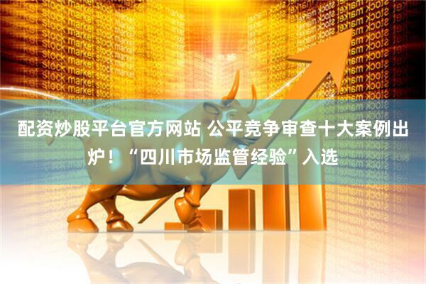 配资炒股平台官方网站 公平竞争审查十大案例出炉！“四川市场监管经验”入选