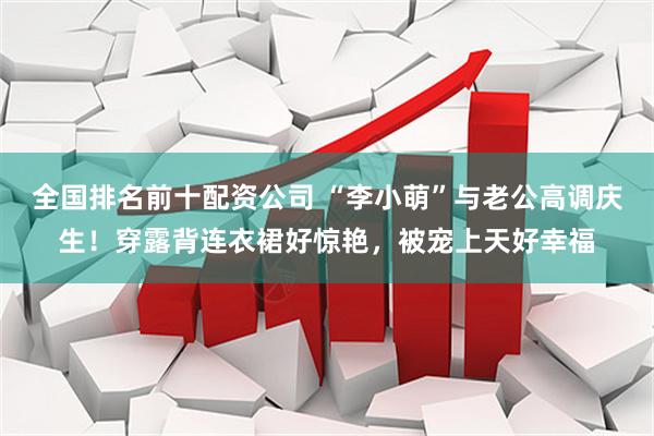 全国排名前十配资公司 “李小萌”与老公高调庆生！穿露背连衣裙好惊艳，被宠上天好幸福