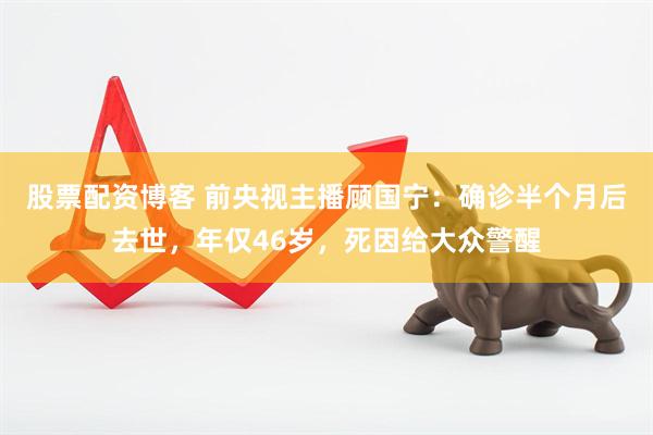 股票配资博客 前央视主播顾国宁：确诊半个月后去世，年仅46岁，死因给大众警醒