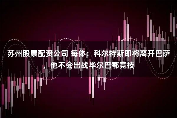 苏州股票配资公司 每体：科尔特斯即将离开巴萨，他不会出战毕尔巴鄂竞技