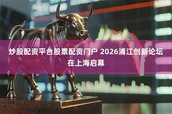 炒股配资平台股票配资门户 2026浦江创新论坛在上海启幕