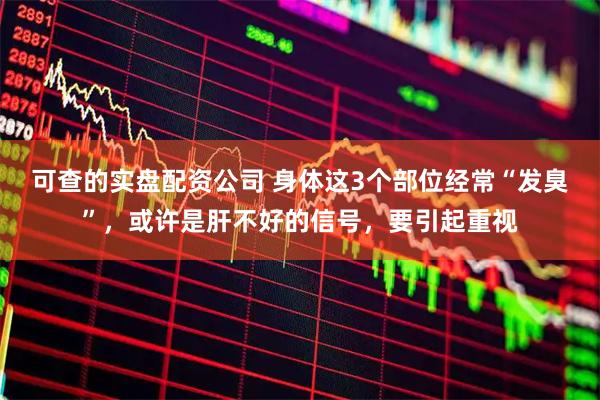可查的实盘配资公司 身体这3个部位经常“发臭”，或许是肝不好的信号，要引起重视