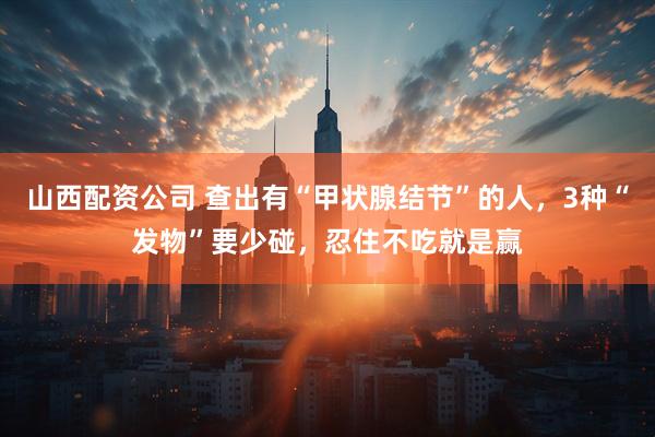 山西配资公司 查出有“甲状腺结节”的人，3种“发物”要少碰，忍住不吃就是赢