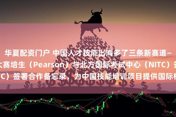华夏配资门户 中国人才技能出海多了三条新赛道——第48届世界技能大赛培生（Pearson）与北方国际考试中心（NITC）签署合作备忘录，为中国技能培训项目提供国际标准质量保障与能力认定
