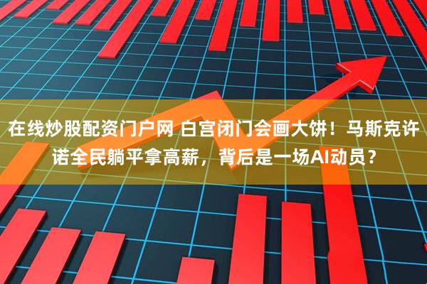 在线炒股配资门户网 白宫闭门会画大饼！马斯克许诺全民躺平拿高薪，背后是一场AI动员？